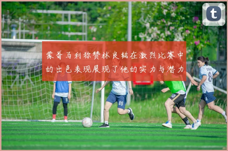 蒙哥马利称赞林良铭在激烈比赛中的出色表现展现了他的实力与潜力