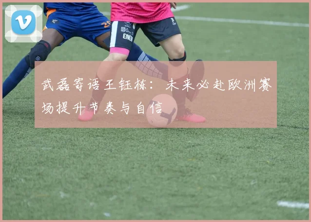 武磊寄语王钰栋：未来必赴欧洲赛场提升节奏与自信