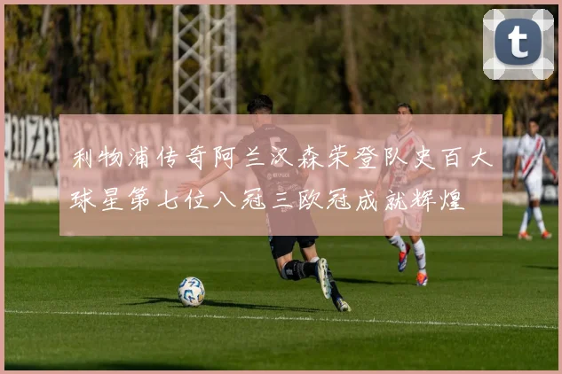 利物浦传奇阿兰汉森荣登队史百大球星第七位八冠三欧冠成就辉煌