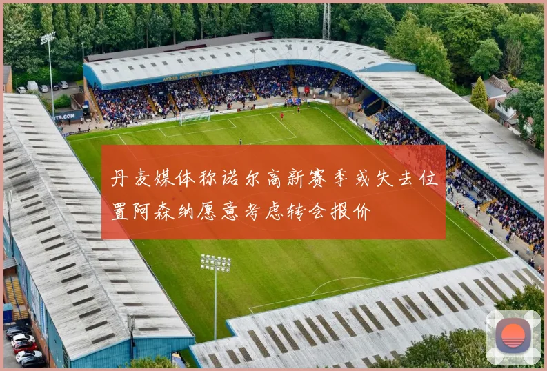 丹麦媒体称诺尔高新赛季或失去位置阿森纳愿意考虑转会报价