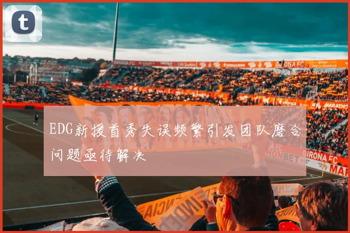EDG新援首秀失误频繁引发团队磨合问题亟待解决